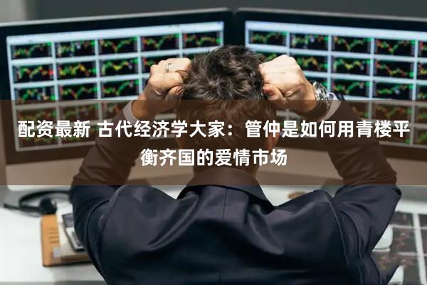 配资最新 古代经济学大家：管仲是如何用青楼平衡齐国的爱情市场
