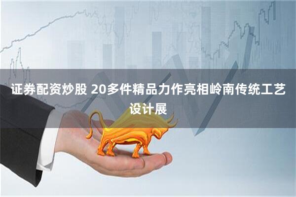 证券配资炒股 20多件精品力作亮相岭南传统工艺设计展