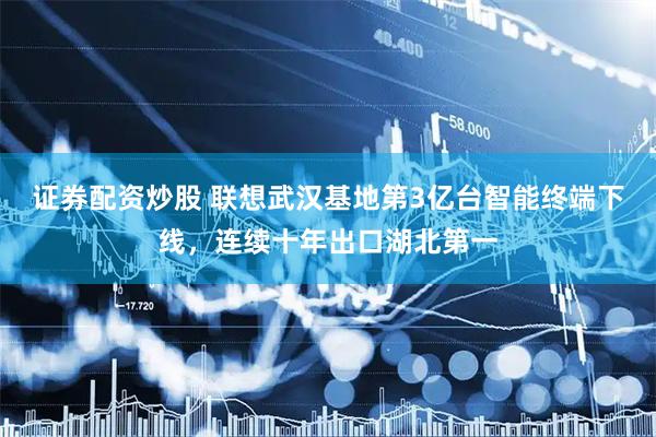 证券配资炒股 联想武汉基地第3亿台智能终端下线，连续十年出口湖北第一