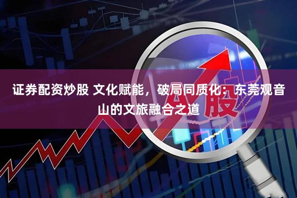 证券配资炒股 文化赋能，破局同质化：东莞观音山的文旅融合之道