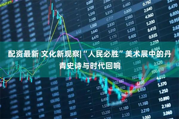 配资最新 文化新观察|“人民必胜”美术展中的丹青史诗与时代回响