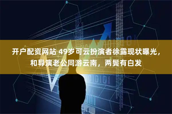 开户配资网站 49岁可云扮演者徐露现状曝光，和导演老公同游云南，两鬓有白发