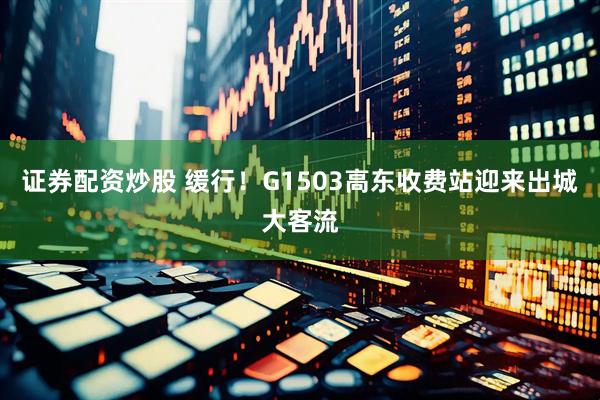 证券配资炒股 缓行！G1503高东收费站迎来出城大客流