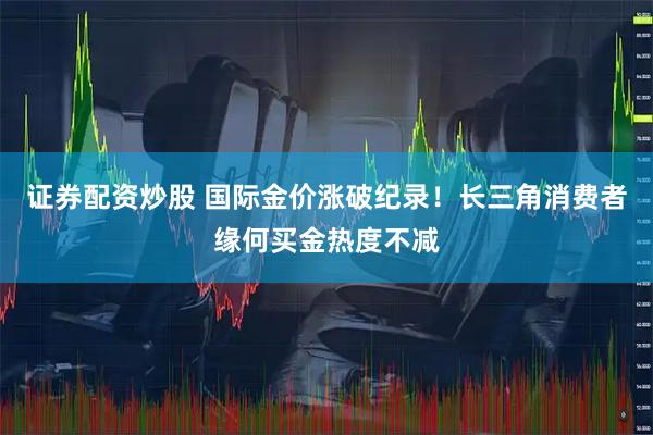 证券配资炒股 国际金价涨破纪录！长三角消费者缘何买金热度不减