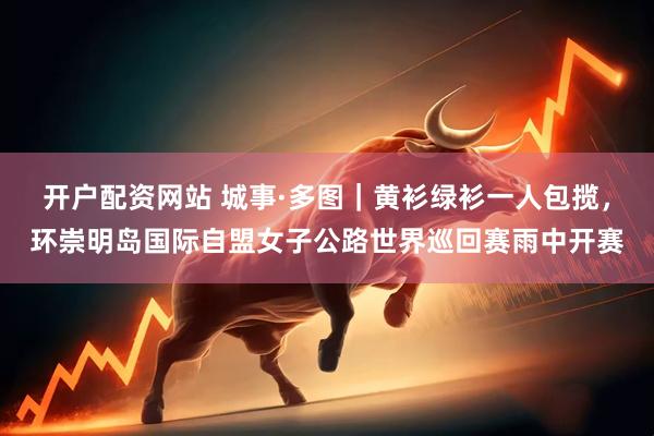 开户配资网站 城事·多图｜黄衫绿衫一人包揽，环崇明岛国际自盟女子公路世界巡回赛雨中开赛